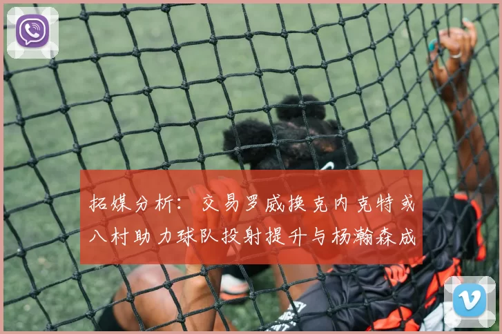 拓媒分析：交易罗威换克内克特或八村助力球队投射提升与杨瀚森成长