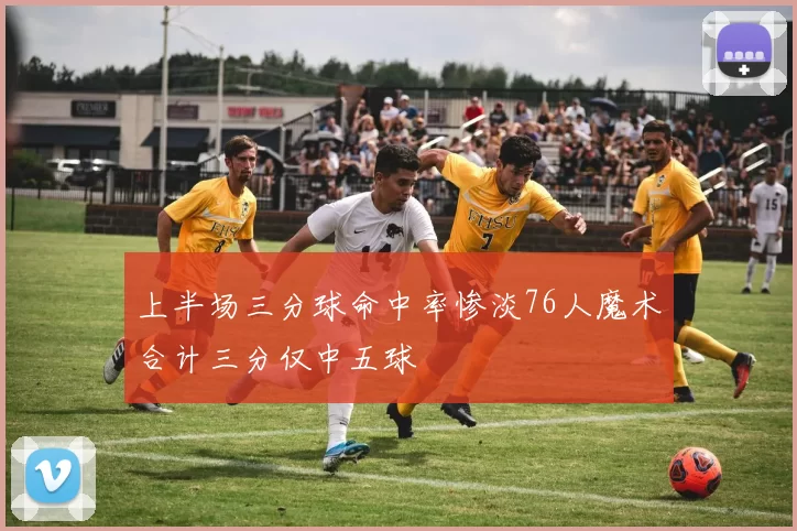 上半场三分球命中率惨淡76人魔术合计三分仅中五球