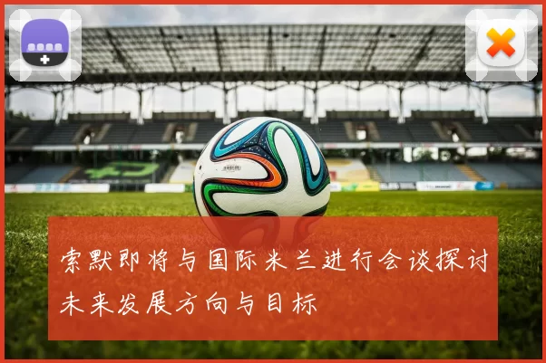 索默即将与国际米兰进行会谈探讨未来发展方向与目标