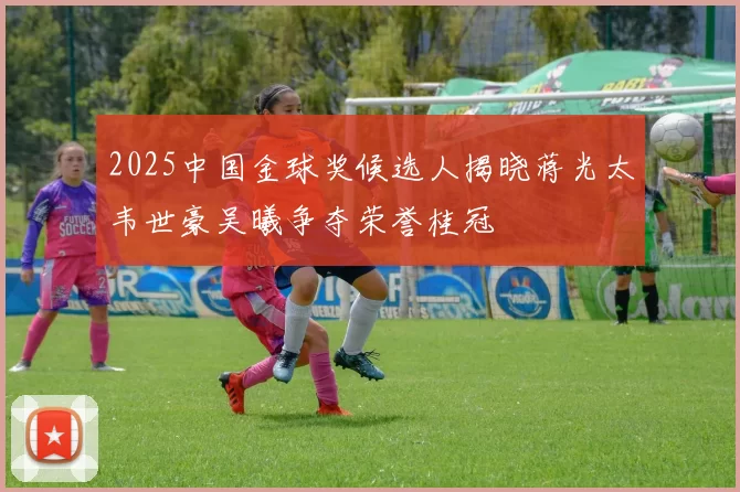 2025中国金球奖候选人揭晓蒋光太韦世豪吴曦争夺荣誉桂冠