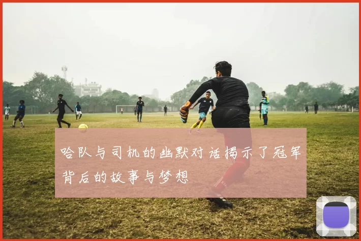 哈队与司机的幽默对话揭示了冠军背后的故事与梦想