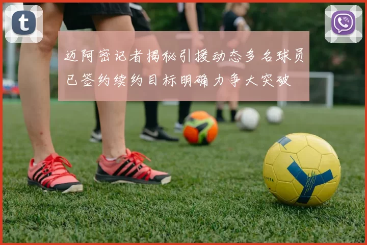 迈阿密记者揭秘引援动态多名球员已签约续约目标明确力争大突破