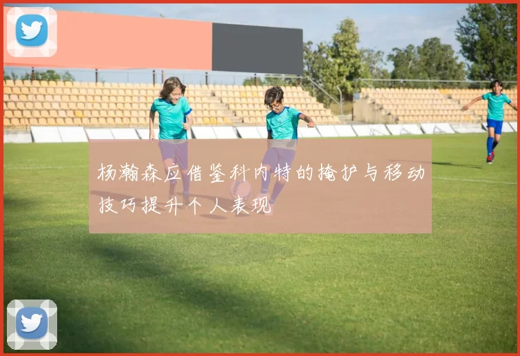 杨瀚森应借鉴科内特的掩护与移动技巧提升个人表现